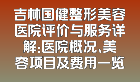 吉林国健整形美容医院评价与服务详解：医院概况、美容项目及费用一览