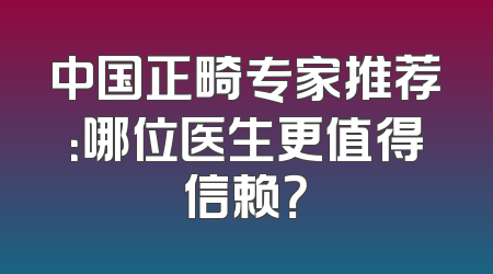 中国正畸专家推荐：哪位医生更值得信赖？