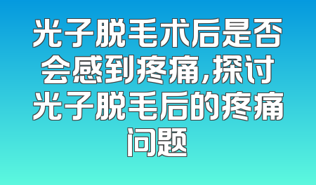 光子脱毛术后是否会感到疼痛，探讨光子脱毛后的疼痛问题