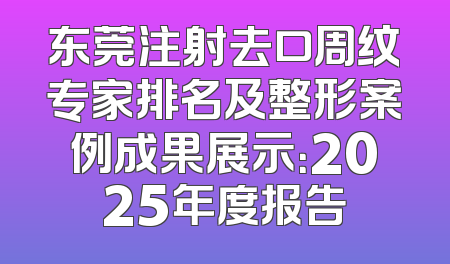 东莞注射去口周纹专家排名及整形案例成果展示：2025年度报告