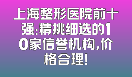 上海整形医院前十强：精挑细选的10家信誉机构，价格合理！