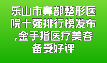 乐山市鼻部整形医院十强排行榜发布，金手指医疗美容备受好评