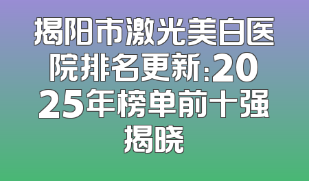 揭阳市激光美白医院排名更新：2025年榜单前十强揭晓