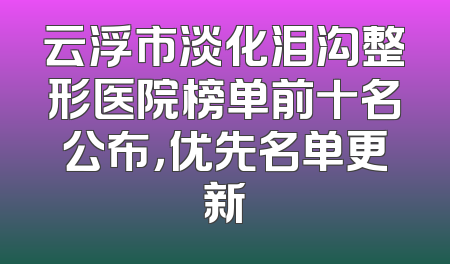 云浮市淡化泪沟整形医院榜单前十名公布，优先名单更新