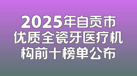2025年自贡市优质全瓷牙医疗机构前十榜单公布