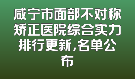 咸宁市面部不对称矫正医院综合实力排行更新，名单公布