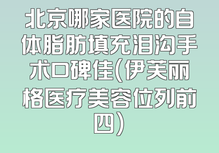 北京哪家医院的自体脂肪填充泪沟手术口碑佳（伊芙丽格医疗美容位列前四）