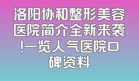 洛阳协和整形美容医院简介全新来袭！一览人气医院口碑资料