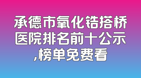 承德市氧化锆搭桥医院排名前十公示，榜单免费看