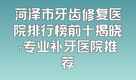 菏泽市牙齿修复医院排行榜前十揭晓：专业补牙医院推荐