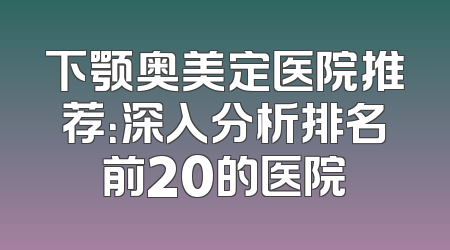 下颚奥美定医院推荐：深入分析排名前20的医院