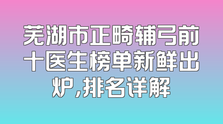 芜湖市正畸辅弓前十医生榜单新鲜出炉，排名详解