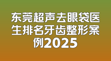 东莞超声去眼袋医生排名牙齿整形案例2025
