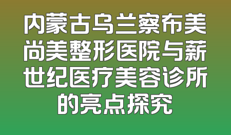 内蒙古乌兰察布美尚美整形医院与薪世纪医疗美容诊所的亮点探究