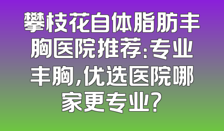 攀枝花自体脂肪丰胸医院推荐：专业丰胸，优选医院哪家更专业？