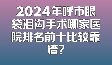 2024年呼市眼袋泪沟手术哪家医院排名前十比较靠谱？