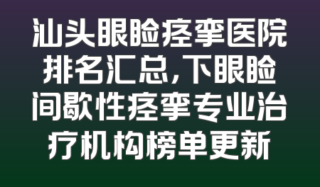 汕头眼睑痉挛医院排名汇总，下眼睑间歇性痉挛专业治疗机构榜单更新