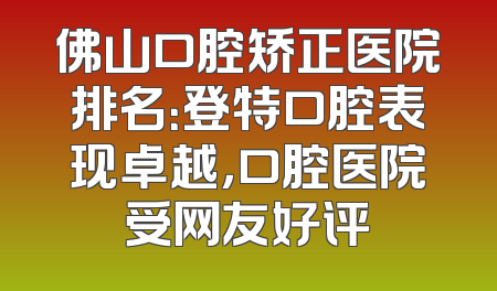 佛山口腔矫正医院排名：登特口腔表现卓越，口腔医院受网友好评
