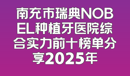 南充市瑞典NOBEL种植牙医院综合实力前十榜单分享2025年