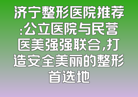 济宁整形医院推荐：公立医院与民营医美强强联合，打造安全美丽的整形首选地