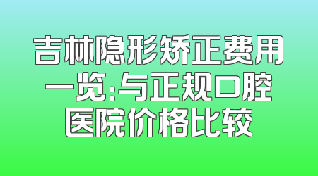 吉林隐形矫正费用一览：与正规口腔医院价格比较