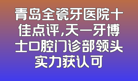 青岛全瓷牙医院十佳点评，天一牙博士口腔门诊部领头实力获认可