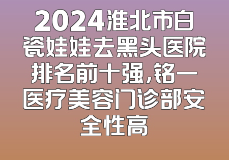 2024淮北市白瓷娃娃去黑头医院排名前十强，铭一医疗美容门诊部安全性高