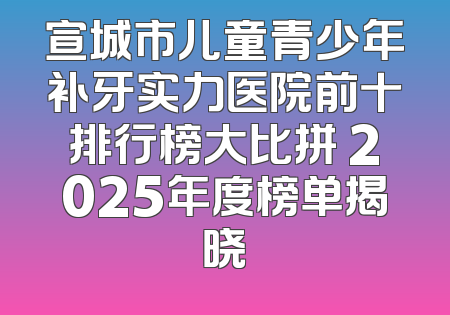 宣城市儿童青少年补牙实力医院前十排行榜大比拼 2025年度榜单揭晓