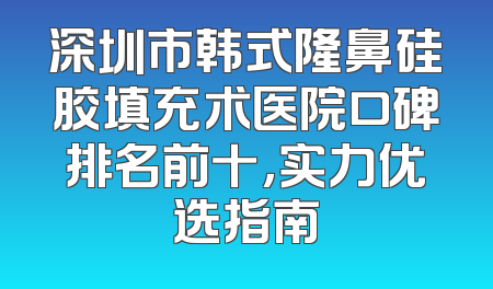 深圳市韩式隆鼻硅胶填充术医院口碑排名前十，实力优选指南