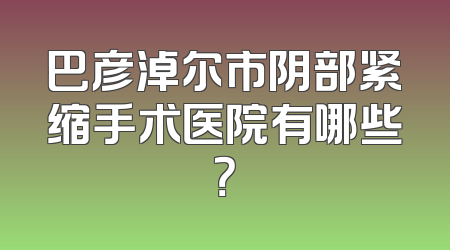 巴彦淖尔市阴部紧缩手术医院有哪些？