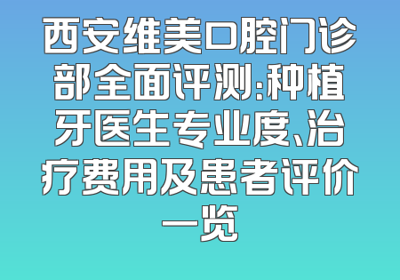 西安维美口腔门诊部全面评测：种植牙医生专业度、治疗费用及患者评价一览