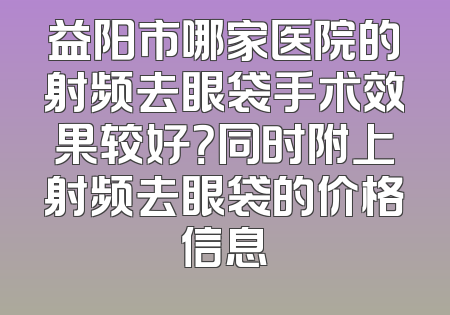 益阳市哪家医院的射频去眼袋手术效果较好？同时附上射频去眼袋的价格信息