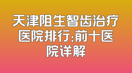 天津阻生智齿治疗医院排行：前十医院详解