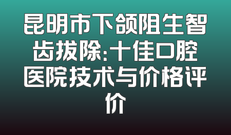 昆明市下颌阻生智齿拔除：十佳口腔医院技术与价格评价