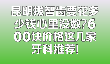 昆明拔智齿要花多少钱心里没数？600块价格这几家牙科推荐！