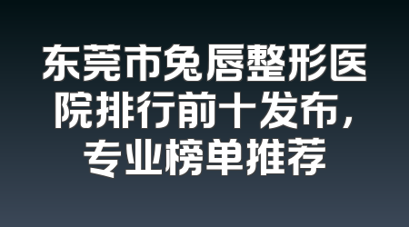 东莞市兔唇整形医院排行前十发布，专业榜单推荐