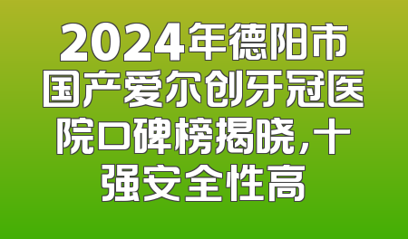 2024年德阳市国产爱尔创牙冠医院口碑榜揭晓，十强安全性高