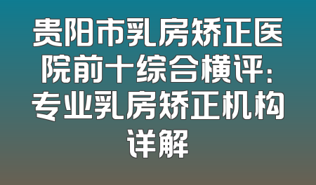 贵阳市乳房矫正医院前十综合横评：专业乳房矫正机构详解