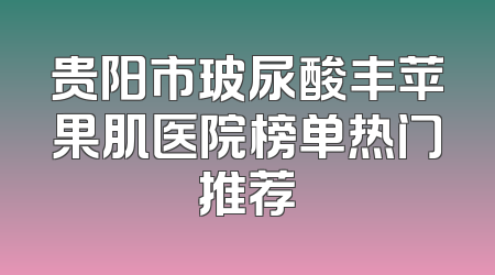 贵阳市玻尿酸丰苹果肌医院榜单热门推荐