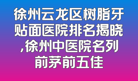 徐州云龙区树脂牙贴面医院排名揭晓，徐州中医院名列前茅前五佳