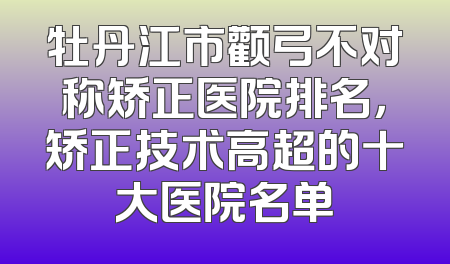 牡丹江市颧弓不对称矫正医院排名，矫正技术高超的十大医院名单
