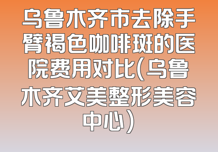 乌鲁木齐市去除手臂褐色咖啡斑的医院费用对比（乌鲁木齐艾美整形美容中心）
