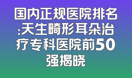 国内正规医院排名：天生畸形耳朵治疗专科医院前50强揭晓