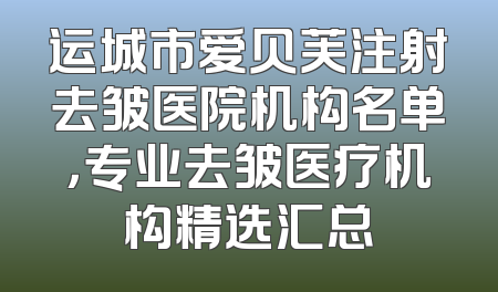 运城市爱贝芙注射去皱医院机构名单，专业去皱医疗机构精选汇总