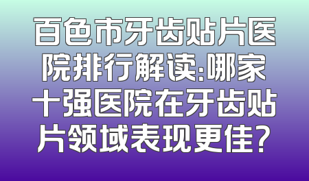 百色市牙齿贴片医院排行解读：哪家十强医院在牙齿贴片领域表现更佳？