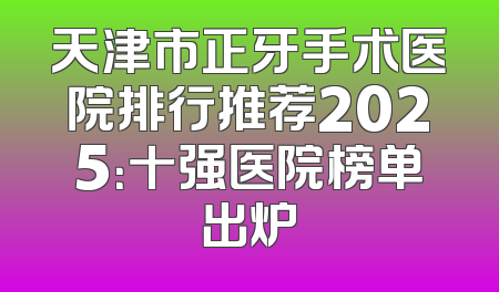天津市正牙手术医院排行推荐2025：十强医院榜单出炉