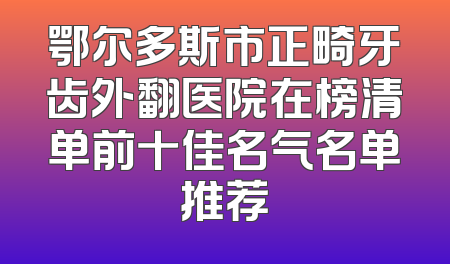 鄂尔多斯市正畸牙齿外翻医院在榜清单前十佳名气名单推荐