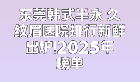 东莞韩式半永 久纹眉医院排行新鲜出炉！2025年榜单