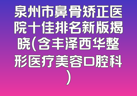 泉州市鼻骨矫正医院十佳排名新版揭晓（含丰泽西华整形医疗美容口腔科）