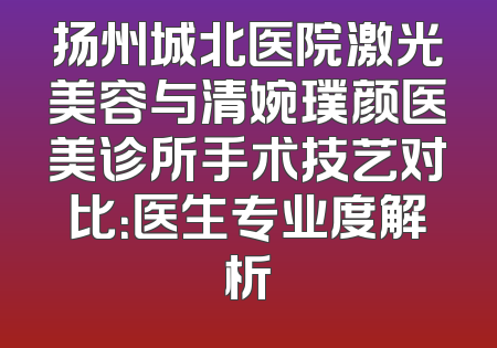 扬州城北医院激光美容与清婉璞颜医美诊所手术技艺对比：医生专业度解析